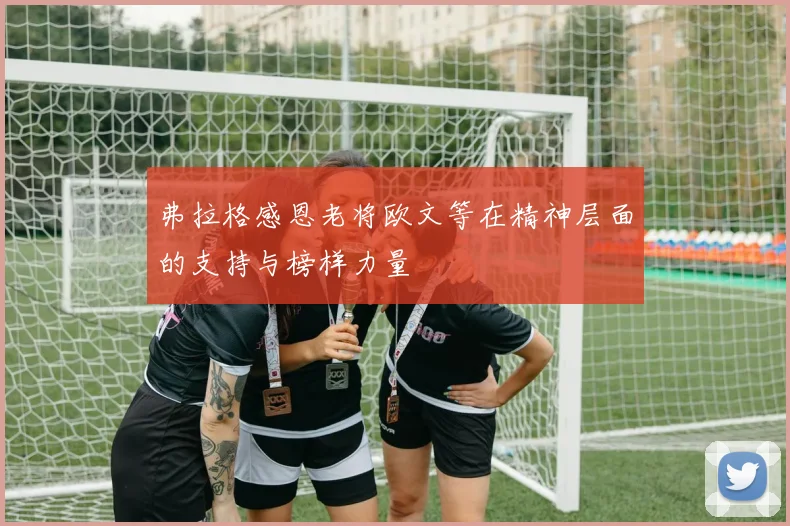 弗拉格感恩老将欧文等在精神层面的支持与榜样力量
