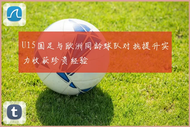 U15国足与欧洲同龄球队对抗提升实力收获珍贵经验