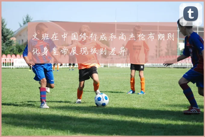 文班在中国修行成和尚杰伦布朗则化身皇帝展现级别差异