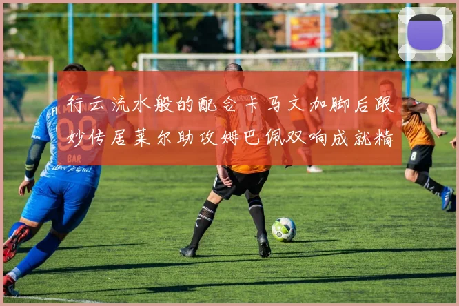 行云流水般的配合卡马文加脚后跟妙传居莱尔助攻姆巴佩双响成就精彩瞬间