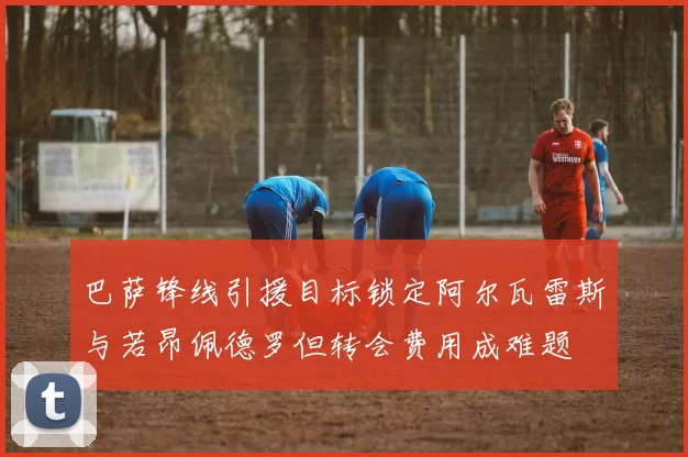 巴萨锋线引援目标锁定阿尔瓦雷斯与若昂佩德罗但转会费用成难题