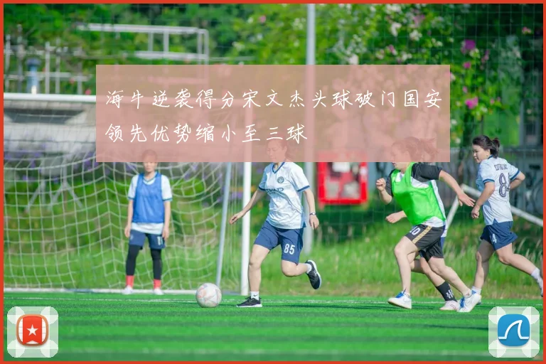 海牛逆袭得分宋文杰头球破门国安领先优势缩小至三球