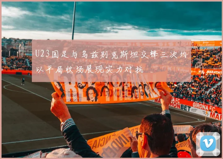 U23国足与乌兹别克斯坦交锋三次均以平局收场展现实力对抗