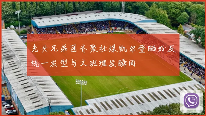 光头兄弟团齐聚社媒凯尔登晒好友统一发型与文班理发瞬间