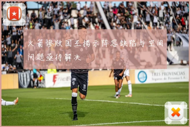 火箭惨败国王揭示阵容缺陷与空间问题亟待解决
