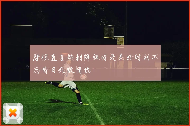 摩根直言热刺降级将是美好时刻不忘昔日死敌情仇
