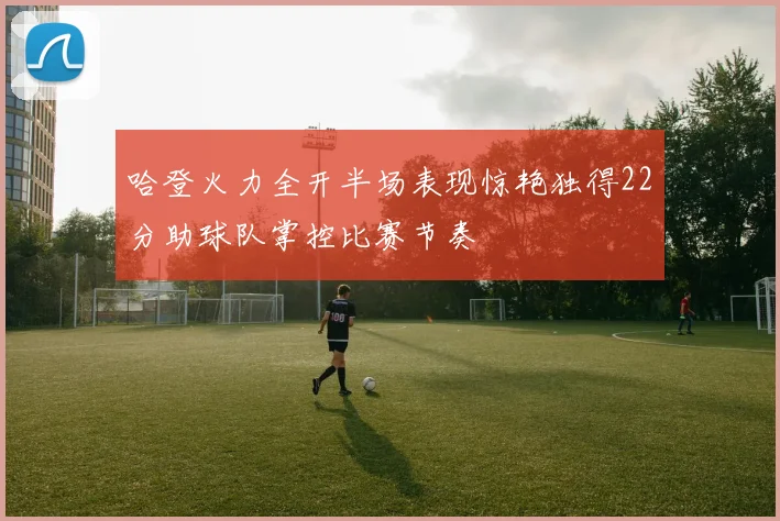 哈登火力全开半场表现惊艳独得22分助球队掌控比赛节奏