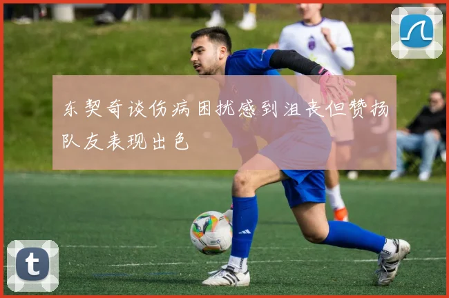 东契奇谈伤病困扰感到沮丧但赞扬队友表现出色