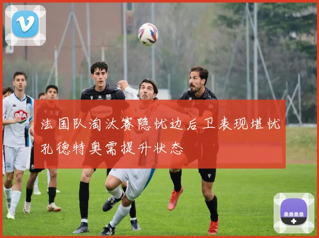 法国队淘汰赛隐忧边后卫表现堪忧孔德特奥需提升状态