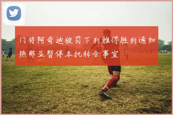 门将阿奇迪被罚下利雅得胜利通知热那亚暂停本托转会事宜