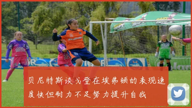 贝尼特斯谈戈登在埃弗顿的表现速度快但耐力不足努力提升自我