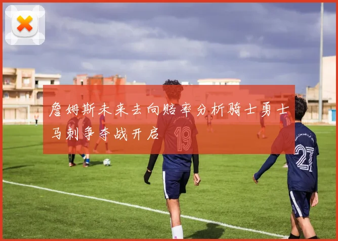 詹姆斯未来去向赔率分析骑士勇士马刺争夺战开启