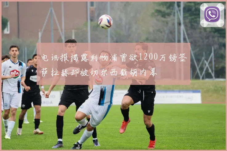 电讯报揭露利物浦曾欲1200万镑签萨拉赫却被切尔西截胡内幕