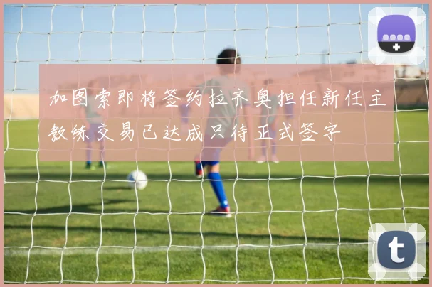 加图索即将签约拉齐奥担任新任主教练交易已达成只待正式签字