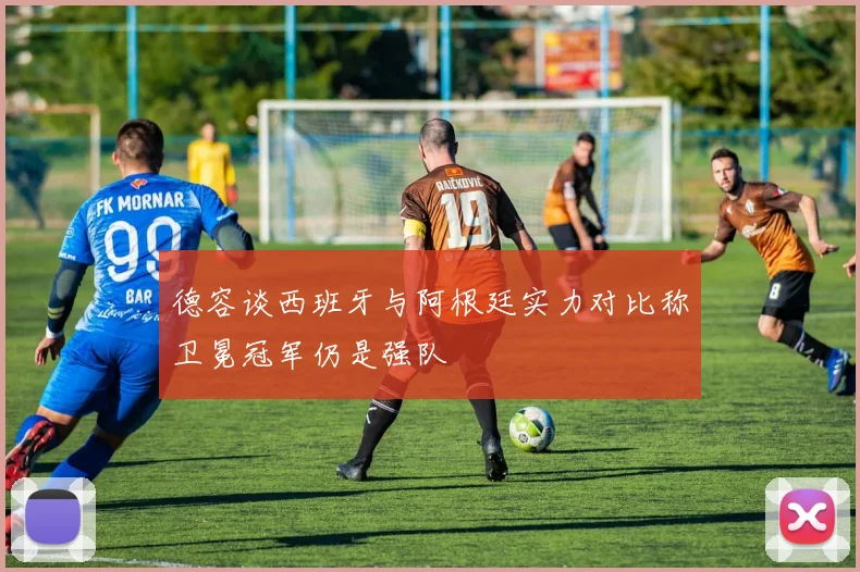 德容谈西班牙与阿根廷实力对比称卫冕冠军仍是强队
