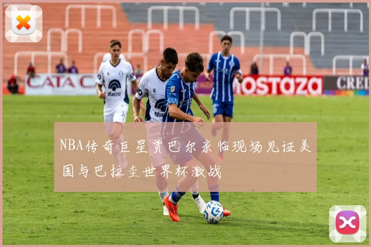 NBA传奇巨星贾巴尔亲临现场见证美国与巴拉圭世界杯激战