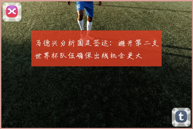 马德兴分析国足签运：避开第二支世界杯队伍确保出线机会更大