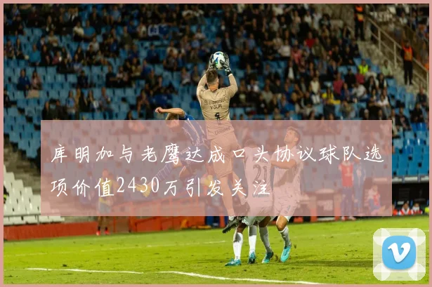 库明加与老鹰达成口头协议球队选项价值2430万引发关注