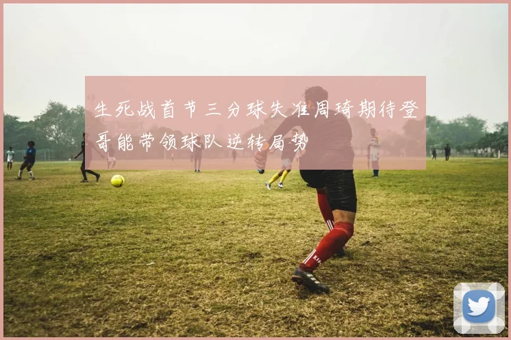 生死战首节三分球失准周琦期待登哥能带领球队逆转局势