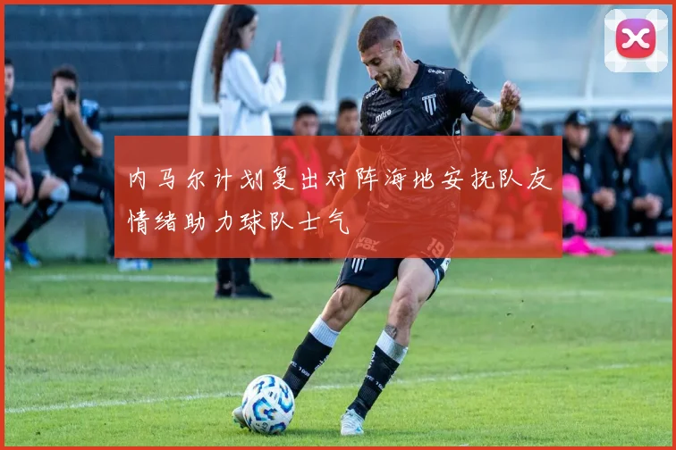 内马尔计划复出对阵海地安抚队友情绪助力球队士气
