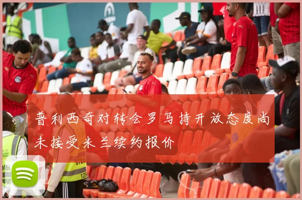 普利西奇对转会罗马持开放态度尚未接受米兰续约报价