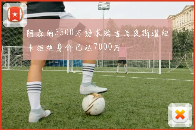 阿森纳5500万镑求购吉马良斯遭纽卡拒绝身价已达7000万