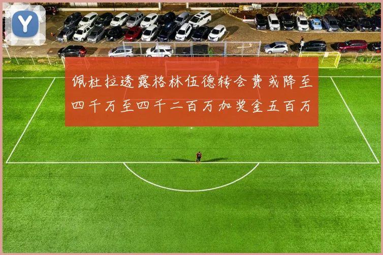 佩杜拉透露格林伍德转会费或降至四千万至四千二百万加奖金五百万至六百万