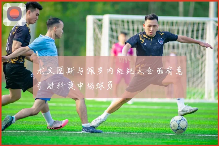 尤文图斯与佩罗内经纪人会面有意引进科莫中场球员
