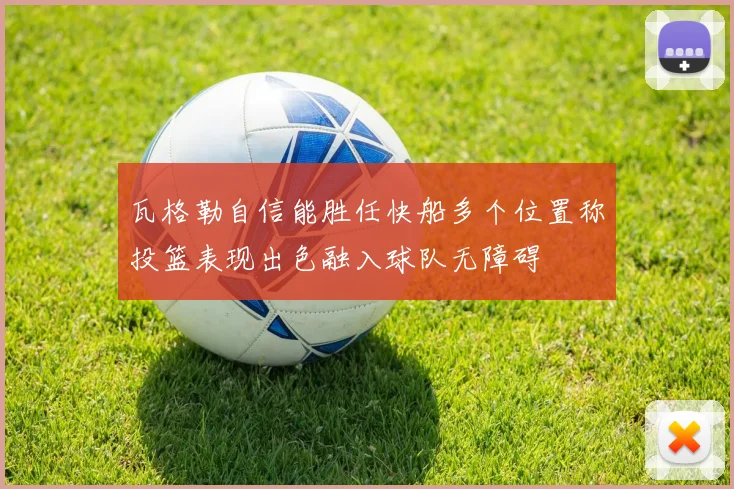瓦格勒自信能胜任快船多个位置称投篮表现出色融入球队无障碍