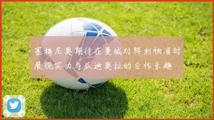 塞梅尼奥期待在曼城对阵利物浦时展现实力与瓜迪奥拉的合作乐趣